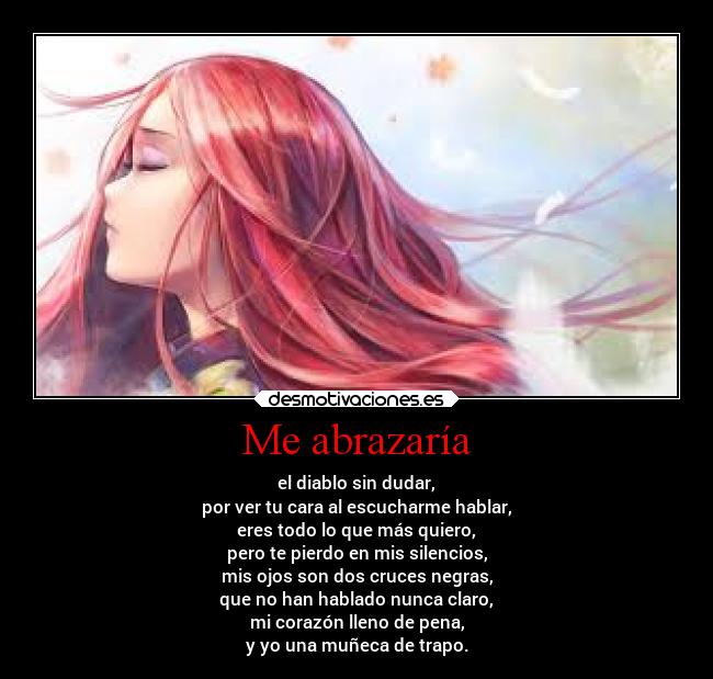 Me abrazaría - el diablo sin dudar,
por ver tu cara al escucharme hablar,
eres todo lo que más quiero,
pero te pierdo en mis silencios,
mis ojos son dos cruces negras,
que no han hablado nunca claro,
mi corazón lleno de pena,
y yo una muñeca de trapo.