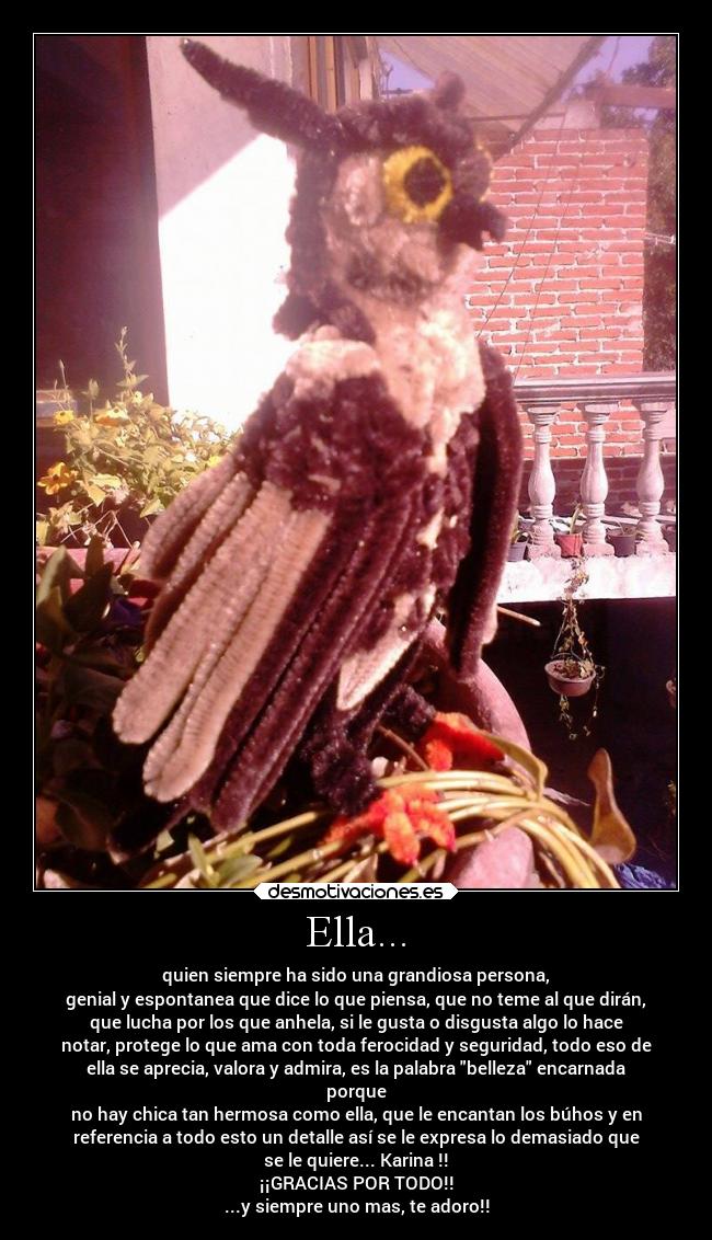Ella... - quien siempre ha sido una grandiosa persona,
genial y espontanea que dice lo que piensa, que no teme al que dirán,
que lucha por los que anhela, si le gusta o disgusta algo lo hace
notar, protege lo que ama con toda ferocidad y seguridad, todo eso de
ella se aprecia, valora y admira, es la palabra belleza encarnada
porque
no hay chica tan hermosa como ella, que le encantan los búhos y en
referencia a todo esto un detalle así se le expresa lo demasiado que
se le quiere... Karina !!
¡¡GRACIAS POR TODO!!
...y siempre uno mas, te adoro!!