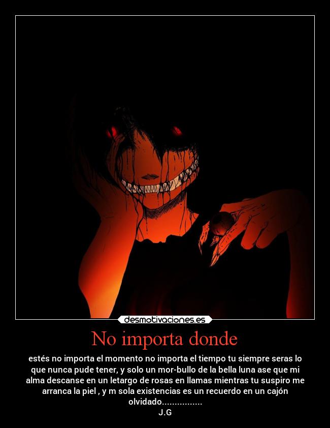 No importa donde - estés no importa el momento no importa el tiempo tu siempre seras lo
que nunca pude tener, y solo un mor-bullo de la bella luna ase que mi
alma descanse en un letargo de rosas en llamas mientras tu suspiro me
arranca la piel , y m sola existencias es un recuerdo en un cajón
olvidado................
J.G
