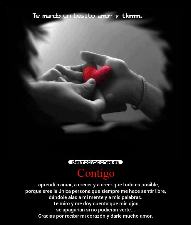 Contigo - ... aprendí a amar, a crecer y a creer que todo es posible,
porque eres la única persona que siempre me hace sentir libre,
dándole alas a mi mente y a mis palabras.
Te miro y me doy cuenta que mis ojos
se apagarían si no pudieran verte...
Gracias por recibir mi corazón y darle mucho amor.