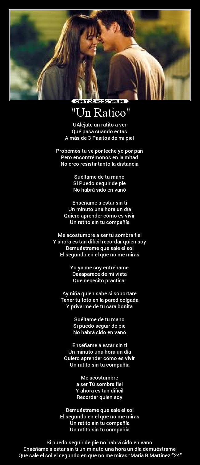 Un Ratico - UAléjate un ratito a ver 
Qué pasa cuando estas 
A más de 3 Pasitos de mi piel 

Probemos tu ve por leche yo por pan 
Pero encontrémonos en la mitad 
No creo resistir tanto la distancia 

Suéltame de tu mano 
Si Puedo seguir de pie 
No habrá sido en vanó 

Enséñame a estar sin ti 
Un minuto una hora un día 
Quiero aprender cómo es vivir 
Un ratito sin tu compañía 

Me acostumbre a ser tu sombra fiel 
Y ahora es tan difícil recordar quien soy 
Demuéstrame que sale el sol 
El segundo en el que no me miras 

Yo ya me soy entréname 
Desaparece de mi vista 
Que necesito practicar 

Ay niña quien sabe si soportare 
Tener tu foto en la pared colgada 
Y privarme de tu cara bonita 

Suéltame de tu mano 
Si puedo seguir de pie 
No habrá sido en vanó 

Enséñame a estar sin ti 
Un minuto una hora un día 
Quiero aprender cómo es vivir 
Un ratito sin tu compañía 

Me acostumbre 
a ser Tú sombra fiel 
Y ahora es tan difícil 
Recordar quien soy 

Demuéstrame que sale el sol 
El segundo en el que no me miras 
Un ratito sin tu compañía 
Un ratito sin tu compañia 

Si puedo seguir de pie no habrá sido en vano 
Enséñame a estar sin ti un minuto una hora un día demuéstrame 
Que sale el sol el segundo en que no me miras::Maria B Martinez:24