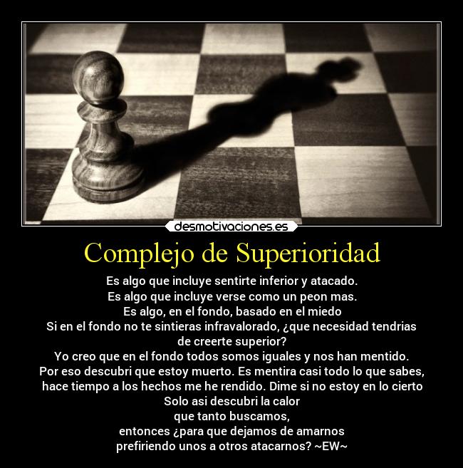 Complejo de Superioridad - Es algo que incluye sentirte inferior y atacado.
Es algo que incluye verse como un peon mas.
Es algo, en el fondo, basado en el miedo
Si en el fondo no te sintieras infravalorado, ¿que necesidad tendrias
de creerte superior?
Yo creo que en el fondo todos somos iguales y nos han mentido.
Por eso descubri que estoy muerto. Es mentira casi todo lo que sabes,
hace tiempo a los hechos me he rendido. Dime si no estoy en lo cierto
Solo asi descubri la calor
que tanto buscamos,
entonces ¿para que dejamos de amarnos
prefiriendo unos a otros atacarnos? ~EW~