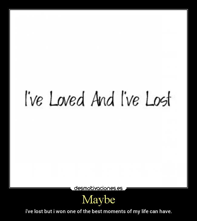 Maybe - ive lost but i won one of the best moments of my life can have.