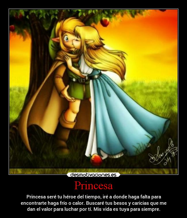 Princesa - Princesa seré tu héroe del tiempo, iré a donde haga falta para
encontrarte haga frío o calor. Buscaré tus besos y caricias que me
dan el valor para luchar por tí. Mis vida es tuya para siempre.
