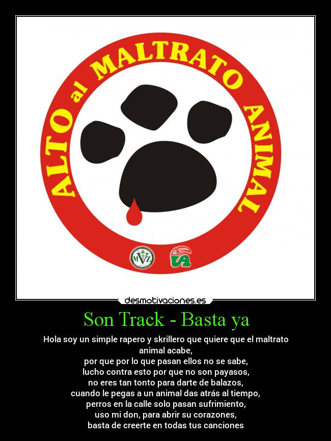 Son Track - Basta ya - Hola soy un simple rapero y skrillero que quiere que el maltrato
animal acabe,
por que por lo que pasan ellos no se sabe,
lucho contra esto por que no son payasos,
no eres tan tonto para darte de balazos,
cuando le pegas a un animal das atrás al tiempo,
perros en la calle solo pasan sufrimiento,
uso mi don, para abrir su corazones,
basta de creerte en todas tus canciones