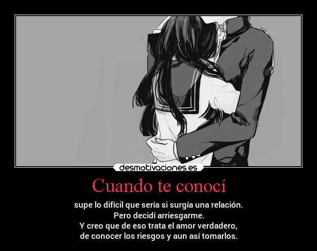 Cuando te conocí - supe lo difícil que sería si surgía una relación.
Pero decidí arriesgarme.
Y creo que de eso trata el amor verdadero,
de conocer los riesgos y aun así tomarlos.