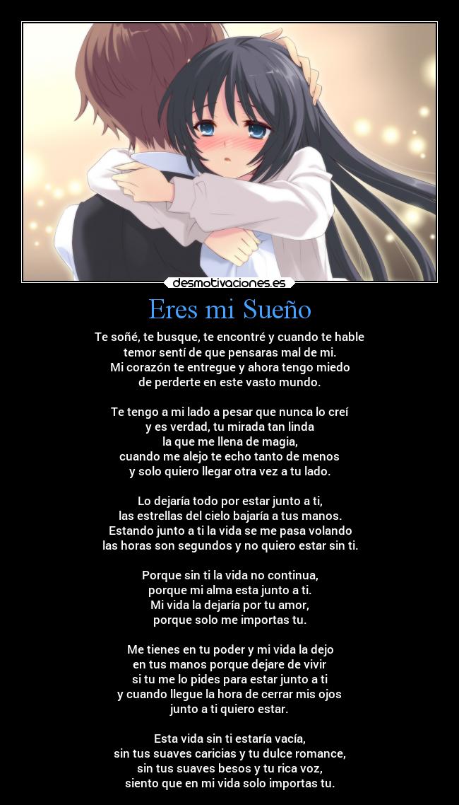 Eres mi Sueño - Te soñé, te busque, te encontré y cuando te hable
temor sentí de que pensaras mal de mi.
Mi corazón te entregue y ahora tengo miedo
de perderte en este vasto mundo.

Te tengo a mi lado a pesar que nunca lo creí
y es verdad, tu mirada tan linda
la que me llena de magia,
cuando me alejo te echo tanto de menos
y solo quiero llegar otra vez a tu lado.

Lo dejaría todo por estar junto a ti,
las estrellas del cielo bajaría a tus manos.
Estando junto a ti la vida se me pasa volando
las horas son segundos y no quiero estar sin ti.

Porque sin ti la vida no continua,
porque mi alma esta junto a ti.
Mi vida la dejaría por tu amor,
porque solo me importas tu.

Me tienes en tu poder y mi vida la dejo
en tus manos porque dejare de vivir
si tu me lo pides para estar junto a ti
y cuando llegue la hora de cerrar mis ojos
junto a ti quiero estar.

Esta vida sin ti estaría vacía,
sin tus suaves caricias y tu dulce romance,
sin tus suaves besos y tu rica voz,
siento que en mi vida solo importas tu.