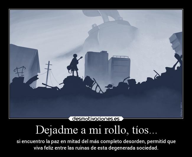 Dejadme a mi rollo, tíos... - si encuentro la paz en mitad del más completo desorden, permitid que
viva feliz entre las ruinas de esta degenerada sociedad.