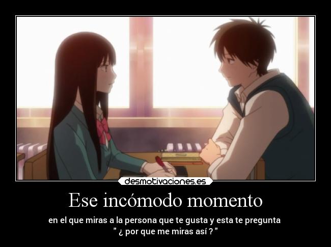 Ese incómodo momento - en el que miras a la persona que te gusta y esta te pregunta
¿ por que me miras así ?