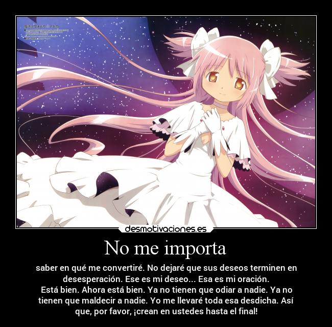 No me importa - saber en qué me convertiré. No dejaré que sus deseos terminen en
desesperación. Ese es mi deseo... Esa es mi oración.
Está bien. Ahora está bien. Ya no tienen que odiar a nadie. Ya no
tienen que maldecir a nadie. Yo me llevaré toda esa desdicha. Así
que, por favor, ¡crean en ustedes hasta el final!