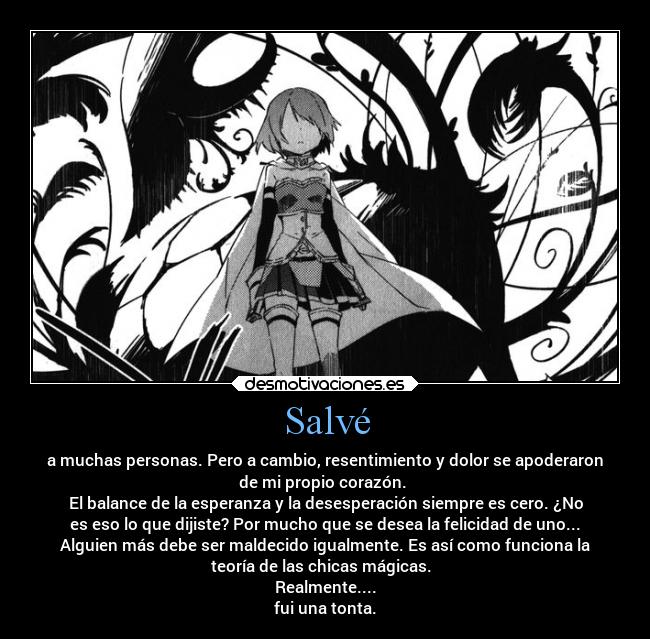 Salvé - a muchas personas. Pero a cambio, resentimiento y dolor se apoderaron
de mi propio corazón. 
El balance de la esperanza y la desesperación siempre es cero. ¿No
es eso lo que dijiste? Por mucho que se desea la felicidad de uno...
Alguien más debe ser maldecido igualmente. Es así como funciona la
teoría de las chicas mágicas.  
Realmente....
fui una tonta.