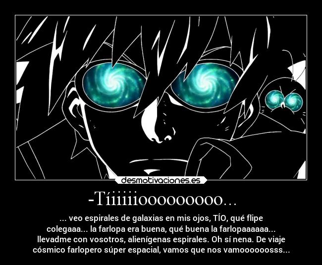 -Tíiiiiiooooooooo... - ... veo espirales de galaxias en mis ojos, TÍO, qué flipe
colegaaa... la farlopa era buena, qué buena la farlopaaaaaa...
llevadme con vosotros, alienígenas espirales. Oh sí nena. De viaje
cósmico farlopero súper espacial, vamos que nos vamoooooosss...