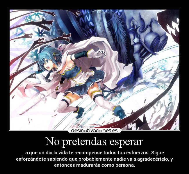 No pretendas esperar - a que un día la vida te recompense todos tus esfuerzos. Sigue
esforzándote sabiendo que probablemente nadie va a agradecértelo, y
entonces madurarás como persona.