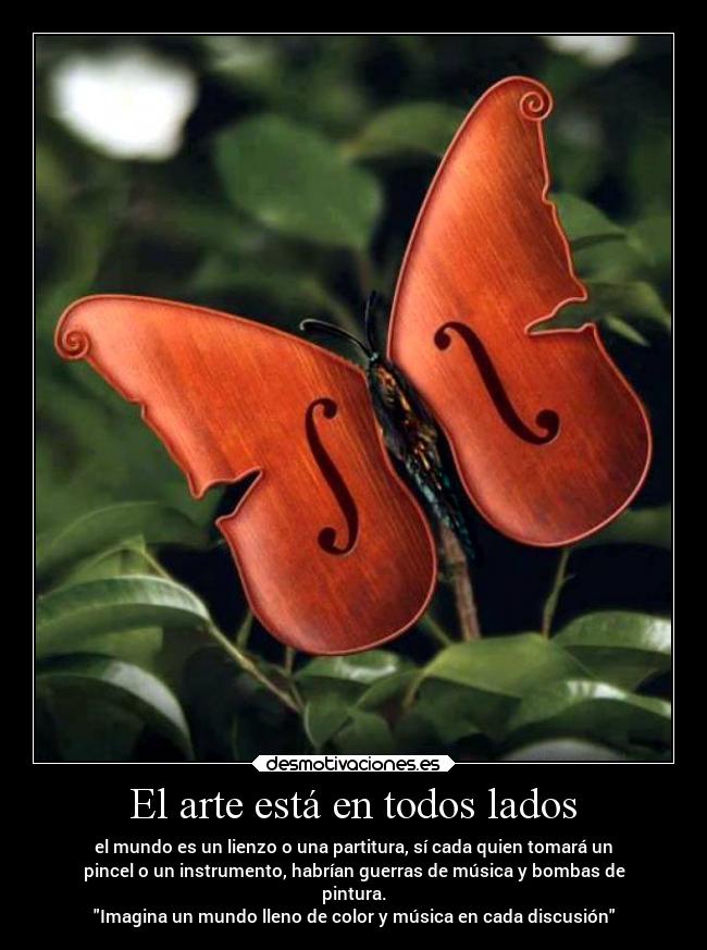 El arte está en todos lados - el mundo es un lienzo o una partitura, sí cada quien tomará un
pincel o un instrumento, habrían guerras de música y bombas de
pintura.
Imagina un mundo lleno de color y música en cada discusión