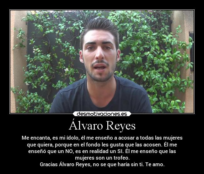Álvaro Reyes - Me encanta, es mi ídolo, él me enseño a acosar a todas las mujeres
que quiera, porque en el fondo les gusta que las acosen. Él me
enseñó que un NO, es en realidad un SI. Él me enseño que las
mujeres son un trofeo.
Gracias Álvaro Reyes, no se que haría sin ti. Te amo.