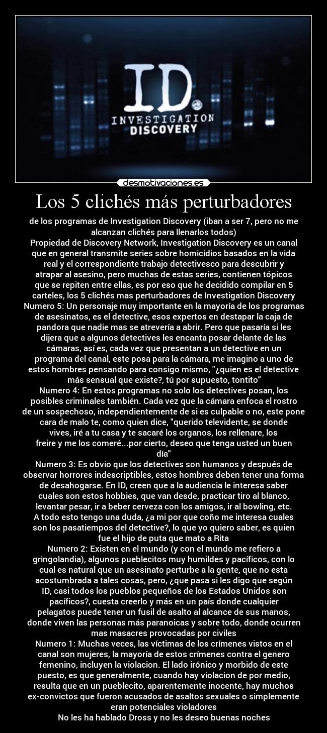 Los 5 clichés más perturbadores - de los programas de Investigation Discovery (iban a ser 7, pero no me
alcanzan clichés para llenarlos todos)
Propiedad de Discovery Network, Investigation Discovery es un canal
que en general transmite series sobre homicidios basados en la vida
real y el correspondiente trabajo detectivesco para descubrir y
atrapar al asesino, pero muchas de estas series, contienen tópicos
que se repiten entre ellas, es por eso que he decidido compilar en 5
carteles, los 5 clichés mas perturbadores de Investigation Discovery
Numero 5: Un personaje muy importante en la mayoría de los programas
de asesinatos, es el detective, esos expertos en destapar la caja de
pandora que nadie mas se atrevería a abrir. Pero que pasaría si les
dijera que a algunos detectives les encanta posar delante de las
cámaras, así es, cada vez que presentan a un detective en un
programa del canal, este posa para la cámara, me imagino a uno de
estos hombres pensando para consigo mismo, ¿quien es el detective
más sensual que existe?, tú por supuesto, tontito
Numero 4: En estos programas no solo los detectives posan, los
posibles criminales también. Cada vez que la cámara enfoca el rostro
de un sospechoso, independientemente de si es culpable o no, este pone
cara de malo te, como quien dice, querido televidente, se donde
vives, iré a tu casa y te sacaré los organos, los rellenare, los
freire y me los comeré...por cierto, deseo que tenga usted un buen
día
Numero 3: Es obvio que los detectives son humanos y después de
observar horrores indescriptibles, estos hombres deben tener una forma
de desahogarse. En ID, creen que a la audiencia le interesa saber
cuales son estos hobbies, que van desde, practicar tiro al blanco,
levantar pesar, ir a beber cerveza con los amigos, ir al bowling, etc.
A todo esto tengo una duda, ¿a mi por que coño me interesa cuales
son los pasatiempos del detective?, lo que yo quiero saber, es quien
fue el hijo de puta que mato a Rita
Numero 2: Existen en el mundo (y con el mundo me refiero a
gringolandia), algunos pueblecitos muy humildes y pacíficos, con lo
cual es natural que un asesinato perturbe a la gente, que no esta
acostumbrada a tales cosas, pero, ¿que pasa si les digo que según
ID, casi todos los pueblos pequeños de los Estados Unidos son
pacíficos?, cuesta creerlo y más en un país donde cualquier
pelagatos puede tener un fusil de asalto al alcance de sus manos,
donde viven las personas más paranoicas y sobre todo, donde ocurren
mas masacres provocadas por civiles
Numero 1: Muchas veces, las víctimas de los crímenes vistos en el
canal son mujeres, la mayoría de estos crímenes contra el genero
femenino, incluyen la violacion. El lado irónico y morbido de este
puesto, es que generalmente, cuando hay violacion de por medio,
resulta que en un pueblecito, aparentemente inocente, hay muchos
ex-convictos que fueron acusados de asaltos sexuales o simplemente
eran potenciales violadores
No les ha hablado Dross y no les deseo buenas noches