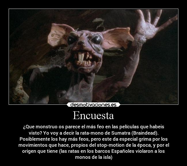 Encuesta - ¿Que monstruo os parece el más feo en las películas que habeis
visto? Yo voy a decir la rata-mono de Sumatra (Braindead).
Posiblemente los hay más feos, pero este da especial grima por los
movimientos que hace, propios del stop-motion de la época, y por el
origen que tiene (las ratas en los barcos Españoles violaron a los
monos de la isla)