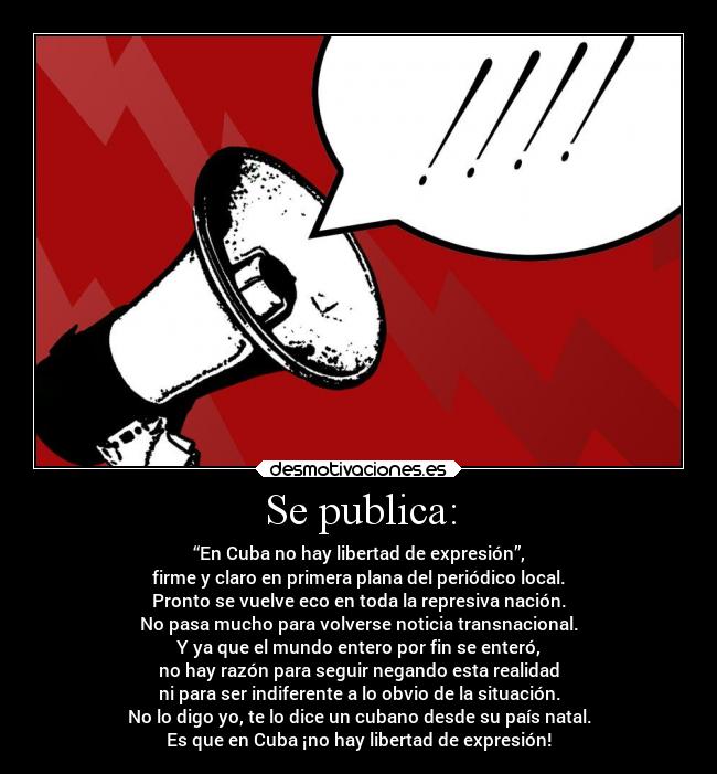 Se publica: - “En Cuba no hay libertad de expresión”,
firme y claro en primera plana del periódico local.
Pronto se vuelve eco en toda la represiva nación.
No pasa mucho para volverse noticia transnacional.
Y ya que el mundo entero por fin se enteró,
no hay razón para seguir negando esta realidad
ni para ser indiferente a lo obvio de la situación.
No lo digo yo, te lo dice un cubano desde su país natal.
Es que en Cuba ¡no hay libertad de expresión!