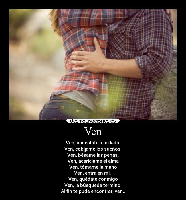 Ven - Ven, acuéstate a mi lado
Ven, cobíjame los sueños
Ven, bésame las penas.
Ven, acaríciame el alma
Ven, tómame la mano
Ven, entra en mi.
Ven, quédate conmigo
Ven, la búsqueda termino
Al fin te pude encontrar, ven..