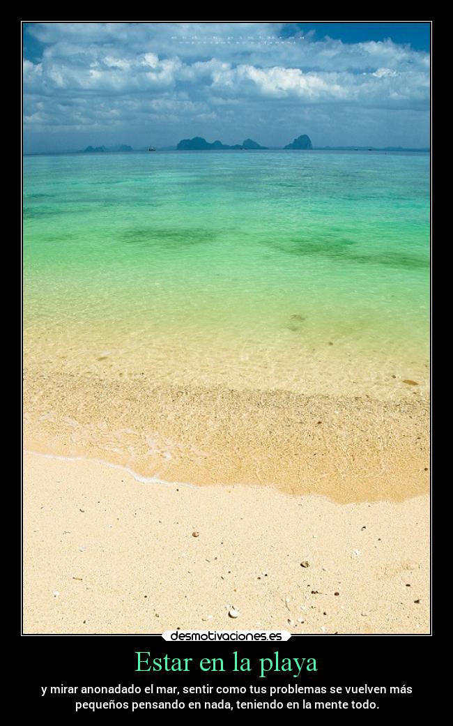 Estar en la playa - y mirar anonadado el mar, sentir como tus problemas se vuelven más
pequeños pensando en nada, teniendo en la mente todo.