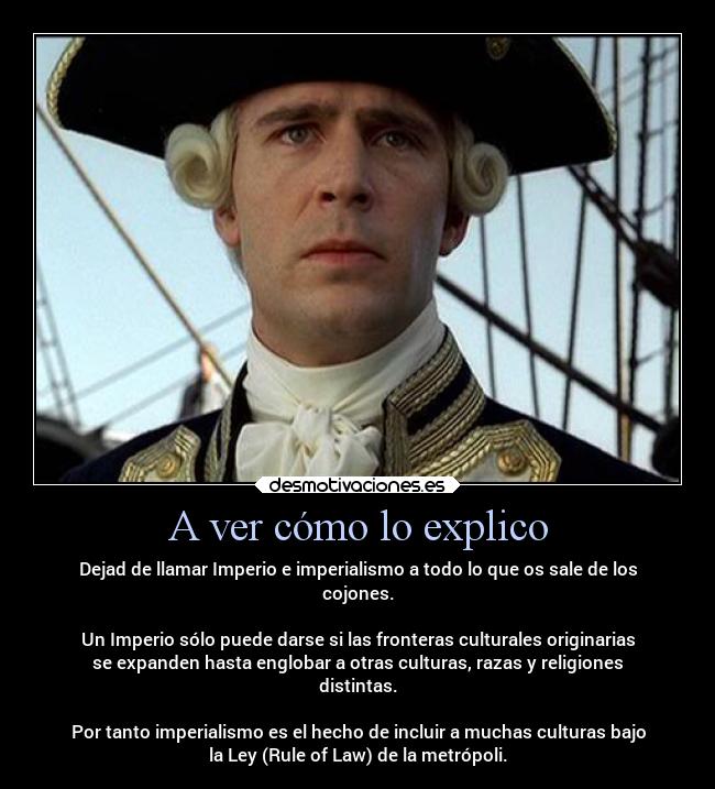 A ver cómo lo explico - Dejad de llamar Imperio e imperialismo a todo lo que os sale de los
cojones.

Un Imperio sólo puede darse si las fronteras culturales originarias
se expanden hasta englobar a otras culturas, razas y religiones
distintas.

Por tanto imperialismo es el hecho de incluir a muchas culturas bajo
la Ley (Rule of Law) de la metrópoli.