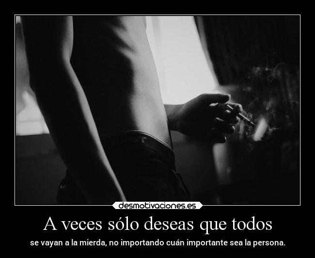 A veces sólo deseas que todos - se vayan a la mierda, no importando cuán importante sea la persona.