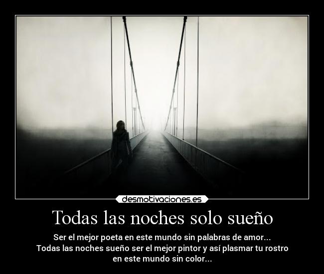 Todas las noches solo sueño - Ser el mejor poeta en este mundo sin palabras de amor...
Todas las noches sueño ser el mejor pintor y así plasmar tu rostro
en este mundo sin color...