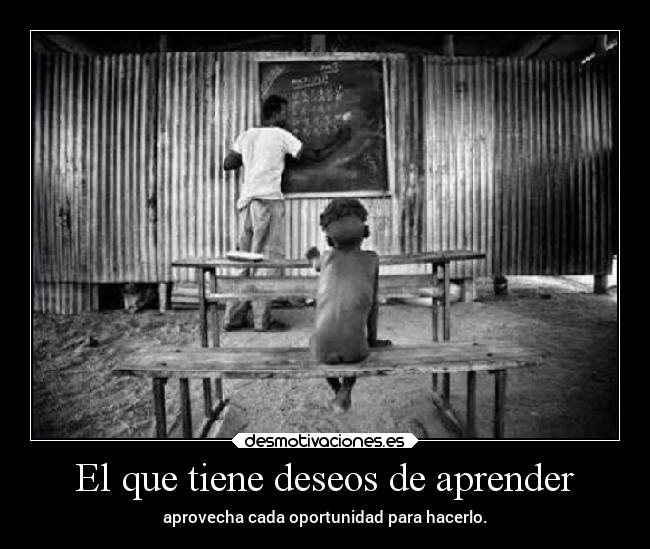El que tiene deseos de aprender - aprovecha cada oportunidad para hacerlo.