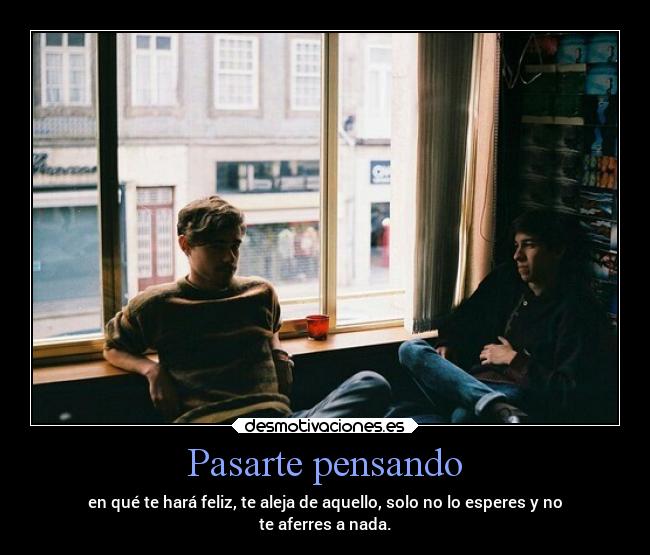 Pasarte pensando - en qué te hará feliz, te aleja de aquello, solo no lo esperes y no
te aferres a nada.