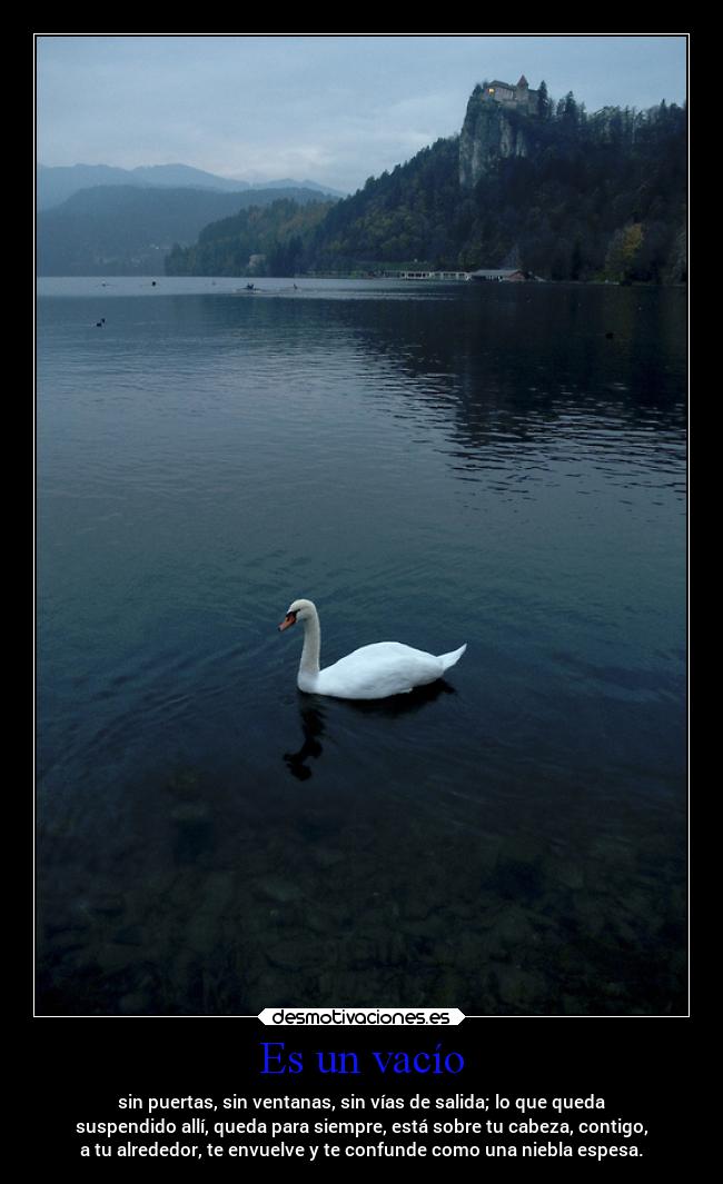 Es un vacío - sin puertas, sin ventanas, sin vías de salida; lo que queda
suspendido allí, queda para siempre, está sobre tu cabeza, contigo,
a tu alrededor, te envuelve y te confunde como una niebla espesa.