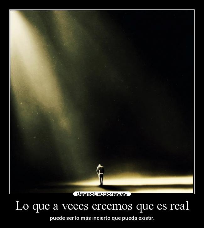 Lo que a veces creemos que es real - puede ser lo más incierto que pueda existir.