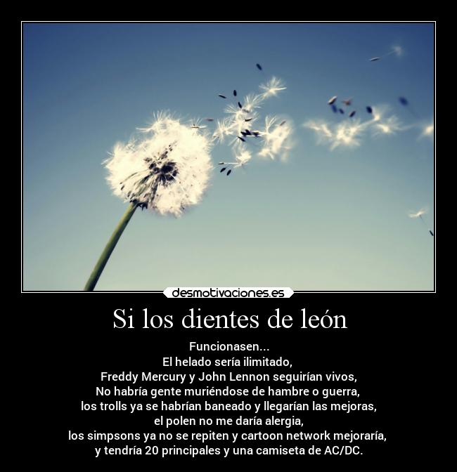 Si los dientes de león - Funcionasen...
El helado sería ilimitado,
Freddy Mercury y John Lennon seguirían vivos,
No habría gente muriéndose de hambre o guerra,
los trolls ya se habrían baneado y llegarían las mejoras,
el polen no me daría alergia,
los simpsons ya no se repiten y cartoon network mejoraría,
y tendría 20 principales y una camiseta de AC/DC.