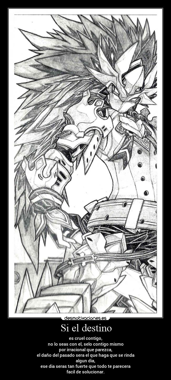 Si el destino - es cruel contigo,
no lo seas con el, selo contigo mismo
por irracional que parezca,
el daño del pasado sera el que haga que se rinda
algun dia,
ese dia seras tan fuerte que todo te parecera
facil de solucionar.