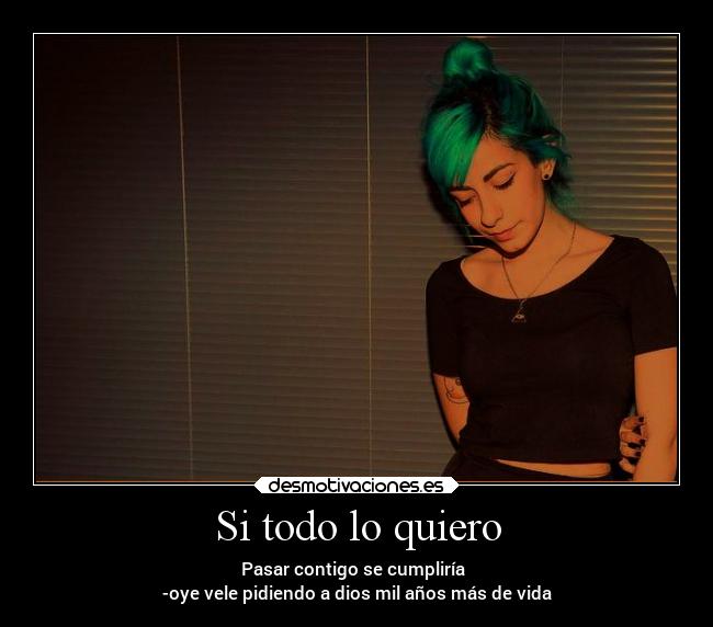 Si todo lo quiero - Pasar contigo se cumpliría
-oye vele pidiendo a dios mil años más de vida