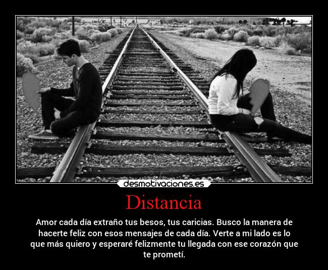 Distancia - Amor cada día extraño tus besos, tus caricias. Busco la manera de
hacerte feliz con esos mensajes de cada día. Verte a mi lado es lo
que más quiero y esperaré felizmente tu llegada con ese corazón que
te prometí.