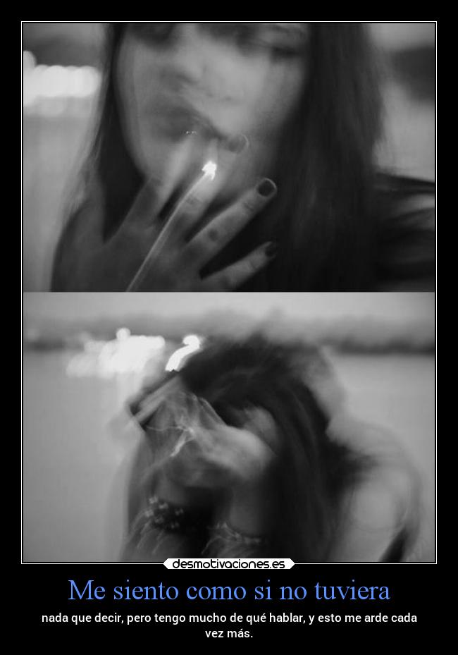 Me siento como si no tuviera - nada que decir, pero tengo mucho de qué hablar, y esto me arde cada
vez más.