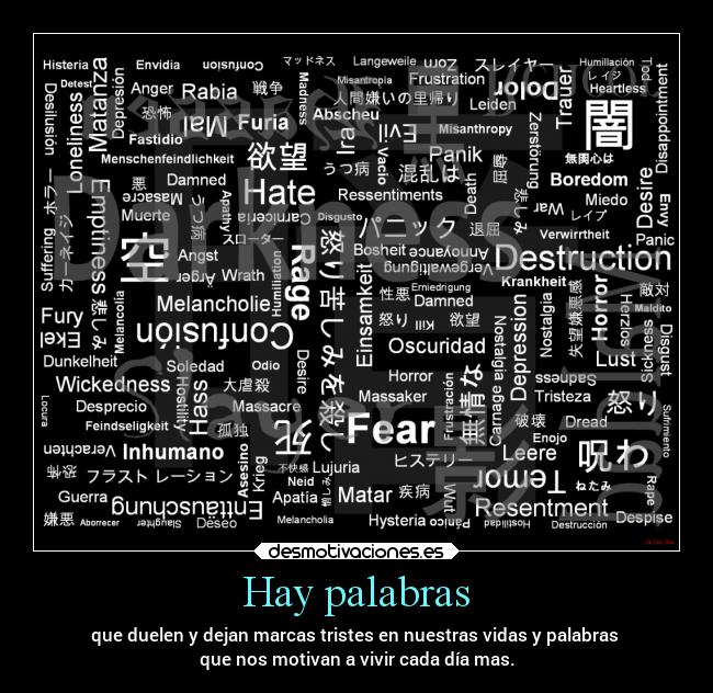 Hay palabras - que duelen y dejan marcas tristes en nuestras vidas y palabras
que nos motivan a vivir cada día mas.