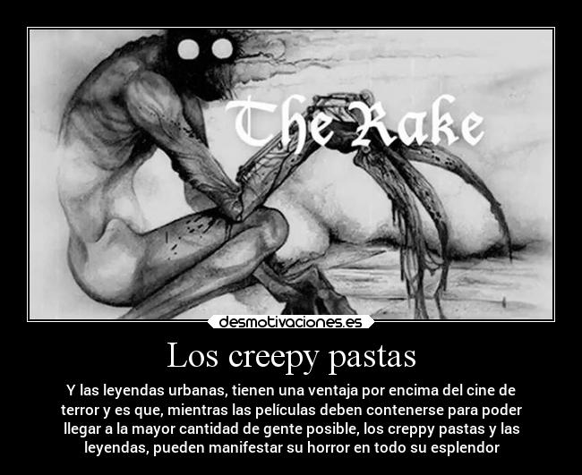 Los creepy pastas - Y las leyendas urbanas, tienen una ventaja por encima del cine de
terror y es que, mientras las películas deben contenerse para poder
llegar a la mayor cantidad de gente posible, los creppy pastas y las
leyendas, pueden manifestar su horror en todo su esplendor