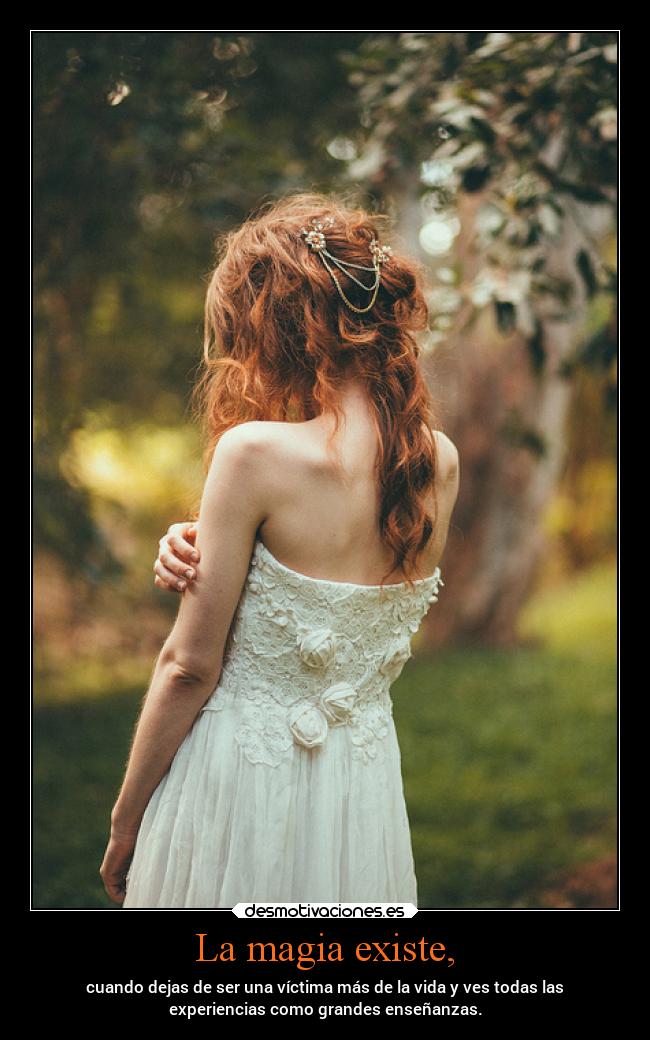 La magia existe, - cuando dejas de ser una víctima más de la vida y ves todas las
experiencias como grandes enseñanzas.