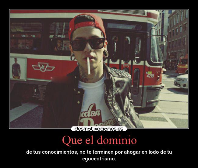 Que el dominio - de tus conocimientos, no te terminen por ahogar en lodo de tu
egocentrismo.