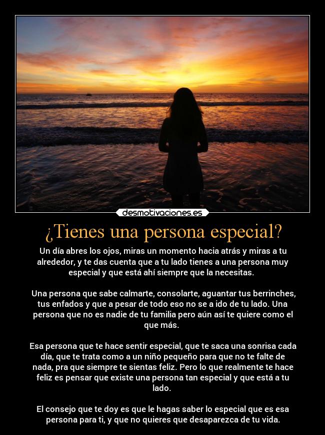 ¿Tienes una persona especial? - Un día abres los ojos, miras un momento hacia atrás y miras a tu
alrededor, y te das cuenta que a tu lado tienes a una persona muy
especial y que está ahí siempre que la necesitas. 

 Una persona que sabe calmarte, consolarte, aguantar tus berrinches,
tus enfados y que a pesar de todo eso no se a ido de tu lado. Una
persona que no es nadie de tu familia pero aún así te quiere como el
que más. 

Esa persona que te hace sentir especial, que te saca una sonrisa cada
día, que te trata como a un niño pequeño para que no te falte de
nada, pra que siempre te sientas feliz. Pero lo que realmente te hace
feliz es pensar que existe una persona tan especial y que está a tu
lado. 

El consejo que te doy es que le hagas saber lo especial que es esa
persona para ti, y que no quieres que desaparezca de tu vida.