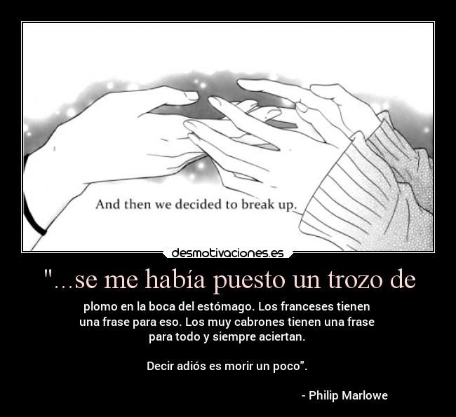 ...se me había puesto un trozo de - plomo en la boca del estómago. Los franceses tienen
una frase para eso. Los muy cabrones tienen una frase
para todo y siempre aciertan.
Decir adiós es morir un poco.
- Philip Marlowe