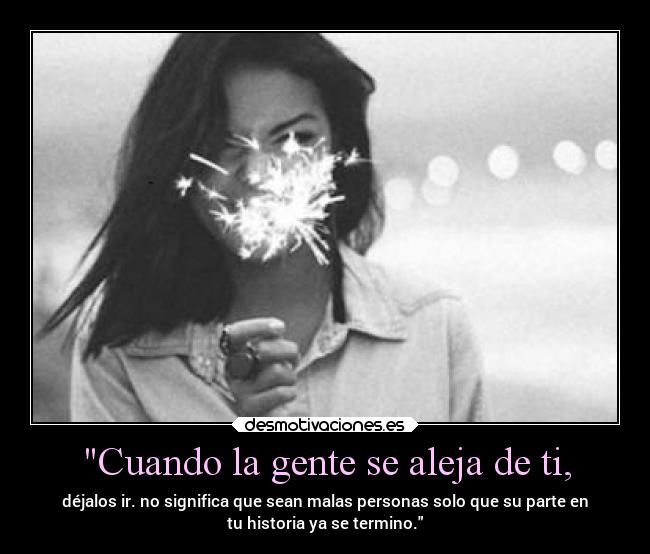 Cuando la gente se aleja de ti, - déjalos ir. no significa que sean malas personas solo que su parte en
tu historia ya se termino.