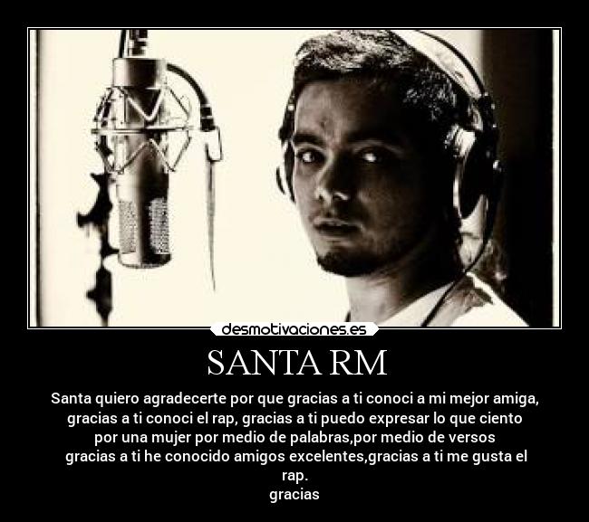 SANTA RM - Santa quiero agradecerte por que gracias a ti conoci a mi mejor amiga,
gracias a ti conoci el rap, gracias a ti puedo expresar lo que ciento
por una mujer por medio de palabras,por medio de versos
gracias a ti he conocido amigos excelentes,gracias a ti me gusta el
rap.
gracias
