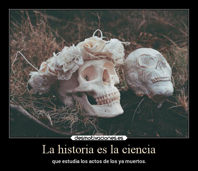 La historia es la ciencia - que estudia los actos de los ya muertos.