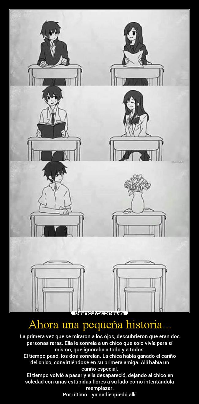 Ahora una pequeña historia... - La primera vez que se miraron a los ojos, descubrieron que eran dos
personas raras. Ella le sonreía a un chico que solo vivía para sí
mismo, que ignoraba a todo y a todos.
El tiempo pasó, los dos sonreían. La chica había ganado el cariño
del chico, convirtiéndose en su primera amiga. Allí había un
cariño especial.
El tiempo volvió a pasar y ella desapareció, dejando al chico en
soledad con unas estúpidas flores a su lado como intentándola
reemplazar.
Por último...ya nadie quedó allí.