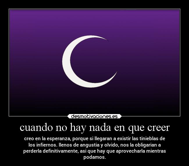 cuando no hay nada en que creer - creo en la esperanza, porque si llegaran a existir las tinieblas de
los infiernos. llenos de angustia y olvido, nos la obligarian a
perderla definitivamente, asi que hay que aprovecharla mientras
podamos.