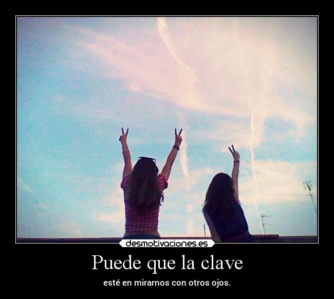 Puede que la clave - esté en mirarnos con otros ojos.