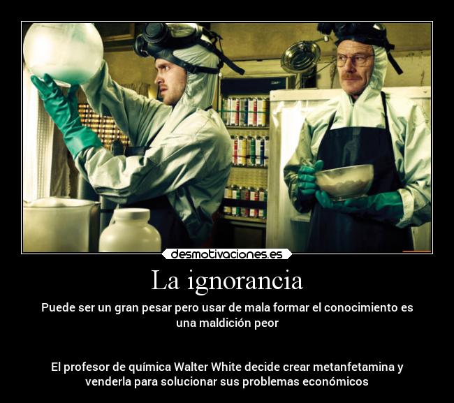 La ignorancia - Puede ser un gran pesar pero usar de mala formar el conocimiento es
una maldición peor
El profesor de química Walter White decide crear metanfetamina y
venderla para solucionar sus problemas económicos