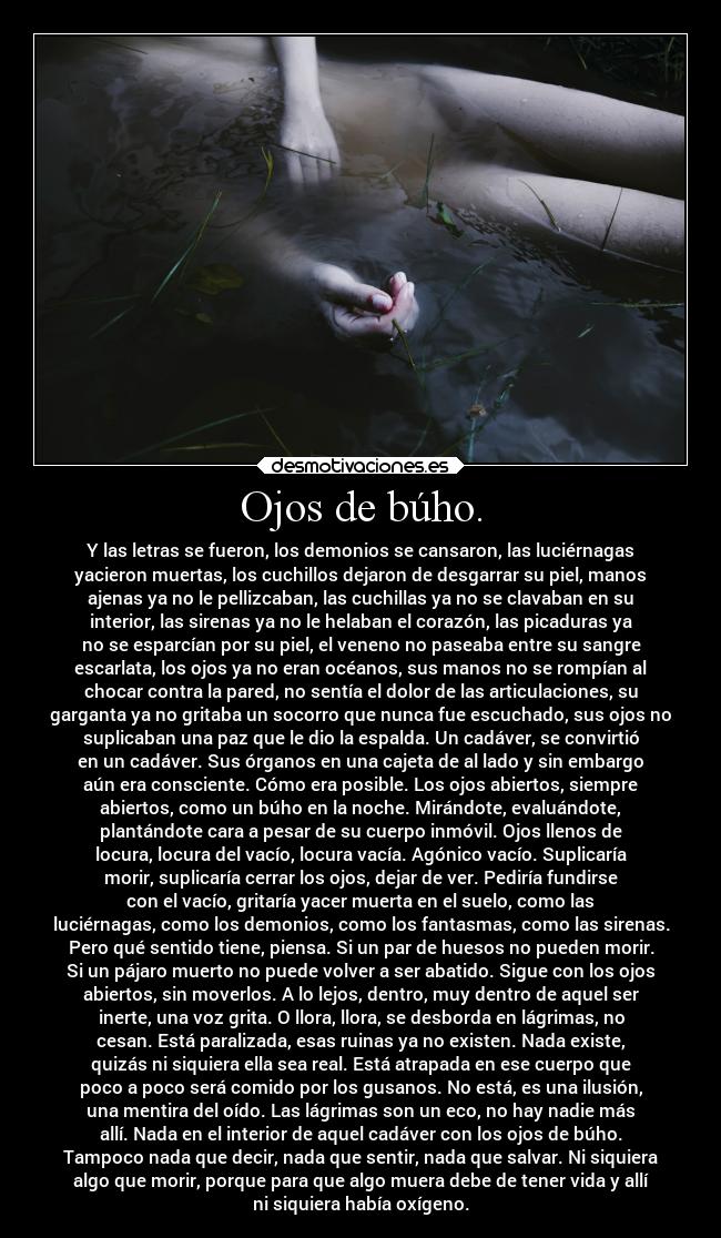 Ojos de búho. - Y las letras se fueron, los demonios se cansaron, las luciérnagas
yacieron muertas, los cuchillos dejaron de desgarrar su piel, manos
ajenas ya no le pellizcaban, las cuchillas ya no se clavaban en su
interior, las sirenas ya no le helaban el corazón, las picaduras ya
no se esparcían por su piel, el veneno no paseaba entre su sangre
escarlata, los ojos ya no eran océanos, sus manos no se rompían al
chocar contra la pared, no sentía el dolor de las articulaciones, su
garganta ya no gritaba un socorro que nunca fue escuchado, sus ojos no
suplicaban una paz que le dio la espalda. Un cadáver, se convirtió
en un cadáver. Sus órganos en una cajeta de al lado y sin embargo
aún era consciente. Cómo era posible. Los ojos abiertos, siempre
abiertos, como un búho en la noche. Mirándote, evaluándote,
plantándote cara a pesar de su cuerpo inmóvil. Ojos llenos de
locura, locura del vacío, locura vacía. Agónico vacío. Suplicaría
morir, suplicaría cerrar los ojos, dejar de ver. Pediría fundirse
con el vacío, gritaría yacer muerta en el suelo, como las
luciérnagas, como los demonios, como los fantasmas, como las sirenas.
Pero qué sentido tiene, piensa. Si un par de huesos no pueden morir.
Si un pájaro muerto no puede volver a ser abatido. Sigue con los ojos
abiertos, sin moverlos. A lo lejos, dentro, muy dentro de aquel ser
inerte, una voz grita. O llora, llora, se desborda en lágrimas, no
cesan. Está paralizada, esas ruinas ya no existen. Nada existe,
quizás ni siquiera ella sea real. Está atrapada en ese cuerpo que
poco a poco será comido por los gusanos. No está, es una ilusión,
una mentira del oído. Las lágrimas son un eco, no hay nadie más
allí. Nada en el interior de aquel cadáver con los ojos de búho.
Tampoco nada que decir, nada que sentir, nada que salvar. Ni siquiera
algo que morir, porque para que algo muera debe de tener vida y allí
ni siquiera había oxígeno.